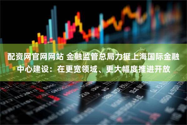 配资网官网网站 金融监管总局力挺上海国际金融中心建设：在更宽领域、更大幅度推进开放