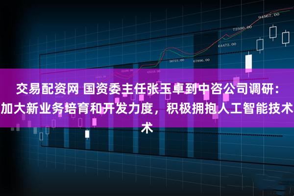 交易配资网 国资委主任张玉卓到中咨公司调研：加大新业务培育和开发力度，积极拥抱人工智能技术