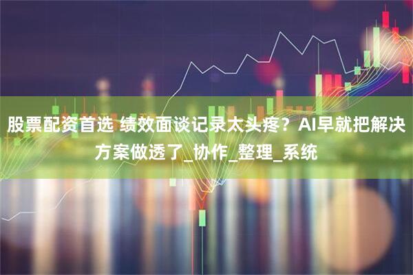 股票配资首选 绩效面谈记录太头疼？AI早就把解决方案做透了_协作_整理_系统