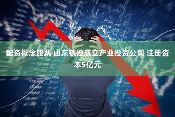 配资概念股票 山东铁投成立产业投资公司 注册资本5亿元