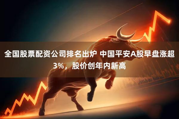 全国股票配资公司排名出炉 中国平安A股早盘涨超3%，股价创年内新高