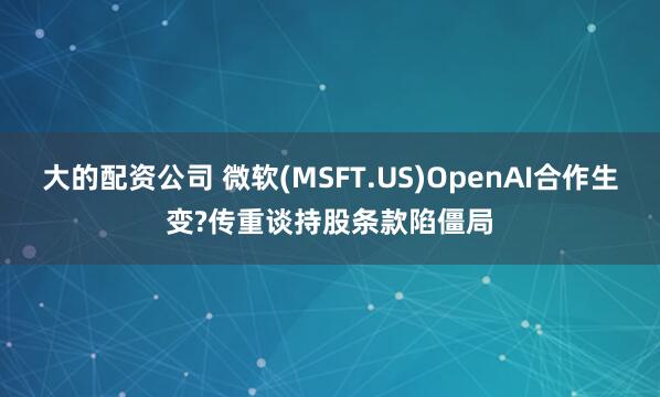 大的配资公司 微软(MSFT.US)OpenAI合作生变?传重谈持股条款陷僵局