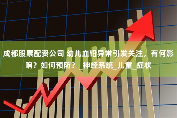 成都股票配资公司 幼儿血铅异常引发关注，有何影响？如何预防？_神经系统_儿童_症状