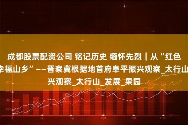 成都股票配资公司 铭记历史 缅怀先烈｜从“红色堡垒”到“幸福山乡”——晋察冀根据地首府阜平振兴观察_太行山_发展_果园