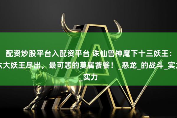 配资炒股平台入配资平台 诛仙兽神麾下十三妖王：六大妖王尽出，最可悲的莫属饕餮！_恶龙_的战斗_实力