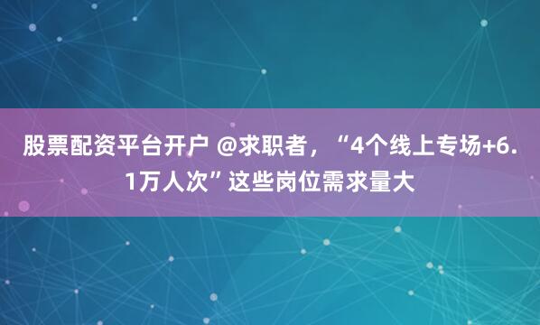 股票配资平台开户 @求职者，“4个线上专场+6.1万人次”这些岗位需求量大