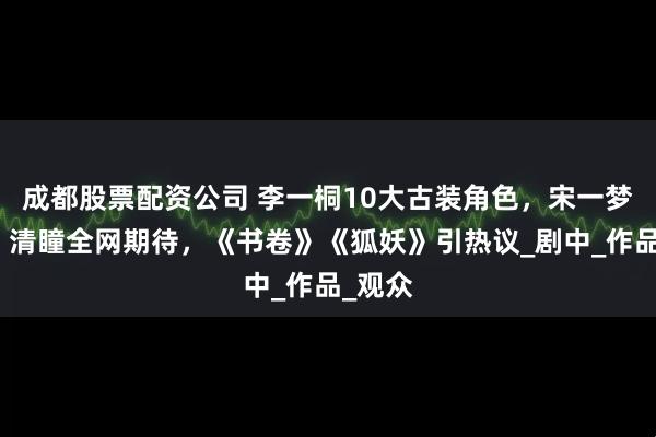 成都股票配资公司 李一桐10大古装角色，宋一梦灵动、清瞳全网期待，《书卷》《狐妖》引热议_剧中_作品_观众