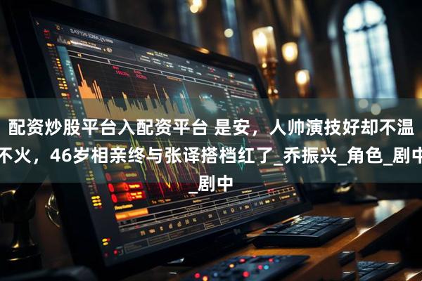 配资炒股平台入配资平台 是安，人帅演技好却不温不火，46岁相亲终与张译搭档红了_乔振兴_角色_剧中