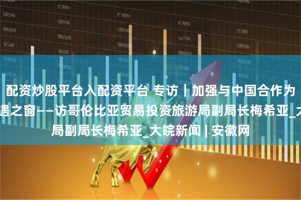 配资炒股平台入配资平台 专访｜加强与中国合作为哥伦比亚打开机遇之窗——访哥伦比亚贸易投资旅游局副局长梅希亚_大皖新闻 | 安徽网