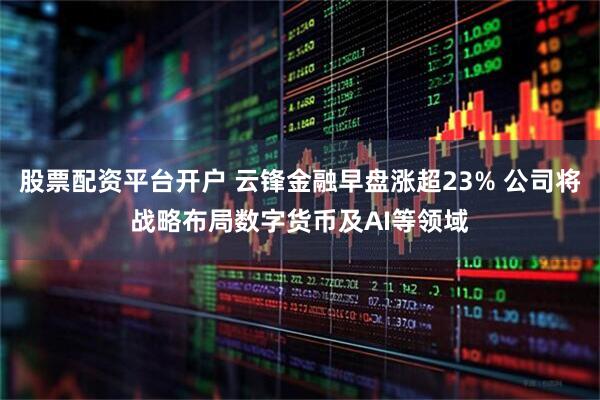 股票配资平台开户 云锋金融早盘涨超23% 公司将战略布局数字货币及AI等领域