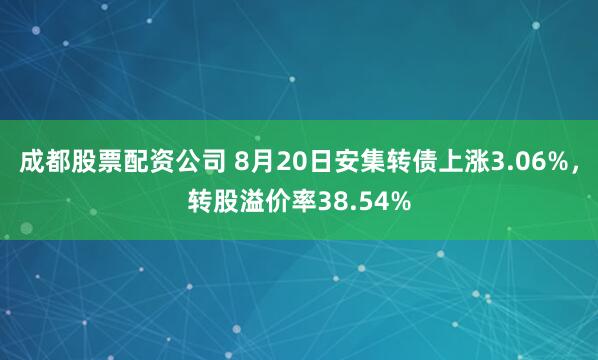 成都股票配资公司 8月20日安集转债上涨3.06%，转股溢价率38.54%