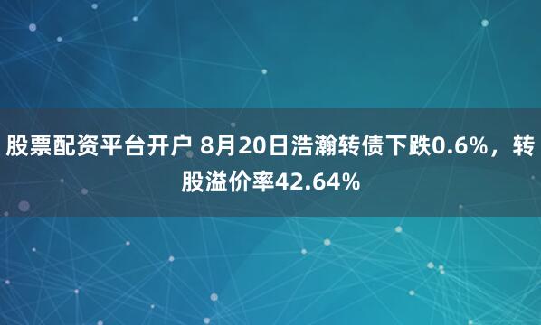 股票配资平台开户 8月20日浩瀚转债下跌0.6%，转股溢价率42.64%