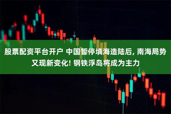 股票配资平台开户 中国暂停填海造陆后, 南海局势又现新变化! 钢铁浮岛将成为主力