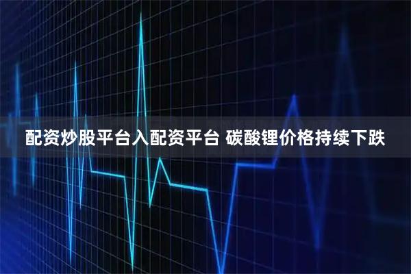 配资炒股平台入配资平台 碳酸锂价格持续下跌