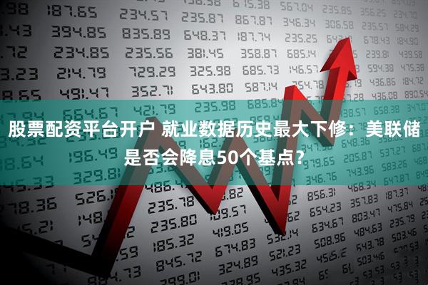 股票配资平台开户 就业数据历史最大下修：美联储是否会降息50个基点？