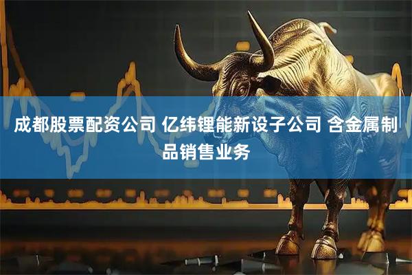 成都股票配资公司 亿纬锂能新设子公司 含金属制品销售业务