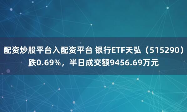 配资炒股平台入配资平台 银行ETF天弘（515290）跌0.69%，半日成交额9456.69万元