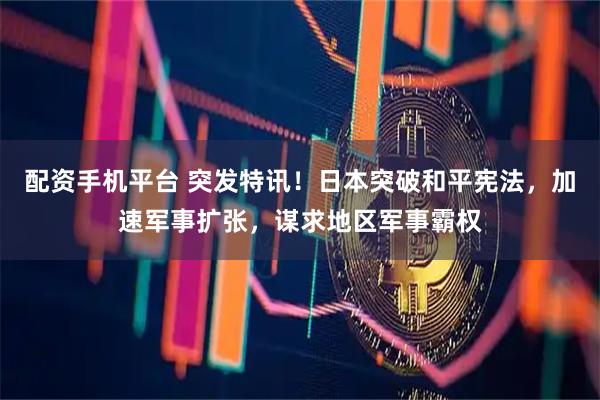 配资手机平台 突发特讯！日本突破和平宪法，加速军事扩张，谋求地区军事霸权