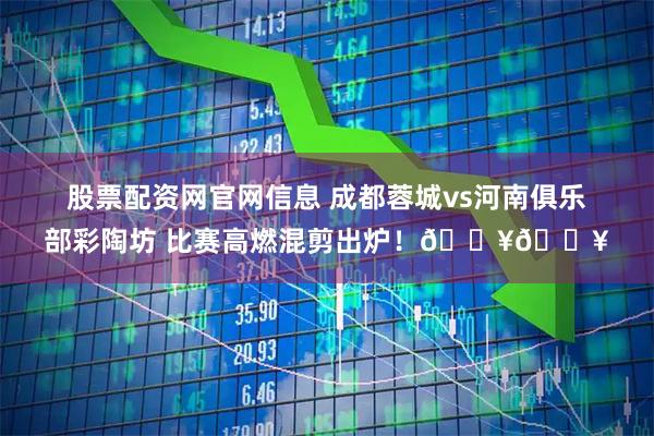 股票配资网官网信息 成都蓉城vs河南俱乐部彩陶坊 比赛高燃混剪出炉！🔥🔥