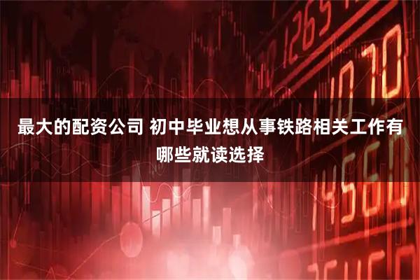 最大的配资公司 初中毕业想从事铁路相关工作有哪些就读选择