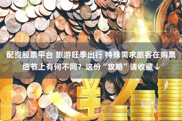 配资股票平台 旅游旺季出行 特殊需求旅客在购票细节上有何不同？这份“攻略”请收藏↓