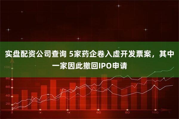 实盘配资公司查询 5家药企卷入虚开发票案，其中一家因此撤回IPO申请