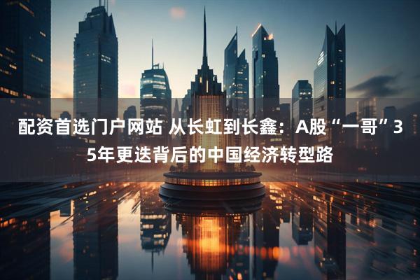 配资首选门户网站 从长虹到长鑫：A股“一哥”35年更迭背后的中国经济转型路