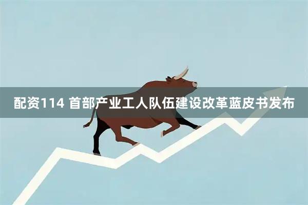 配资114 首部产业工人队伍建设改革蓝皮书发布