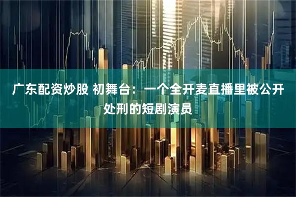 广东配资炒股 初舞台：一个全开麦直播里被公开处刑的短剧演员
