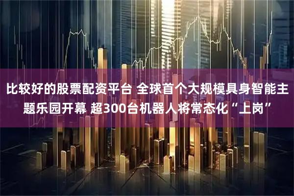 比较好的股票配资平台 全球首个大规模具身智能主题乐园开幕 超300台机器人将常态化“上岗”