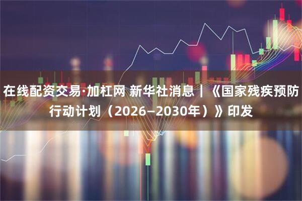 在线配资交易·加杠网 新华社消息｜《国家残疾预防行动计划（2026—2030年）》印发