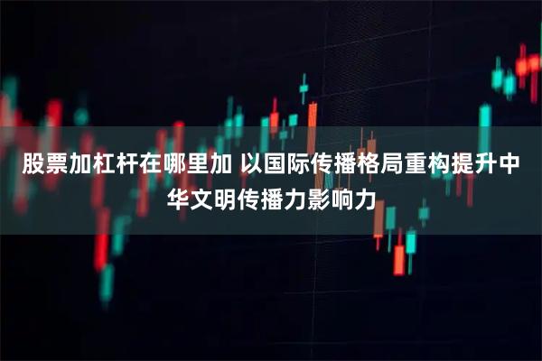 股票加杠杆在哪里加 以国际传播格局重构提升中华文明传播力影响力