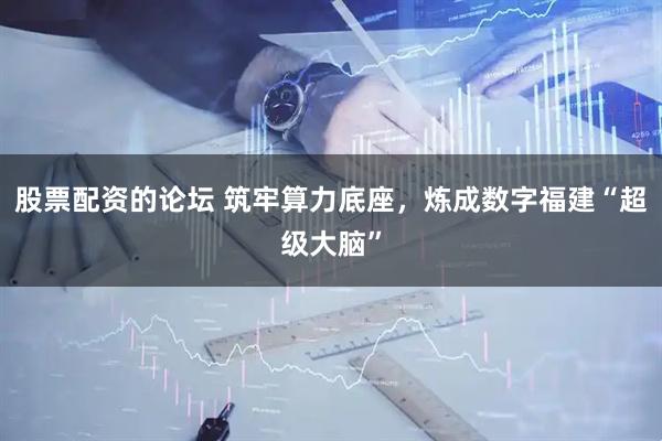 股票配资的论坛 筑牢算力底座，炼成数字福建“超级大脑”