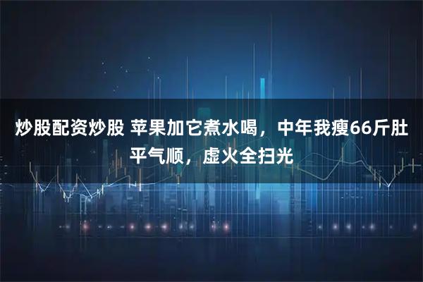 炒股配资炒股 苹果加它煮水喝，中年我瘦66斤肚平气顺，虚火全扫光