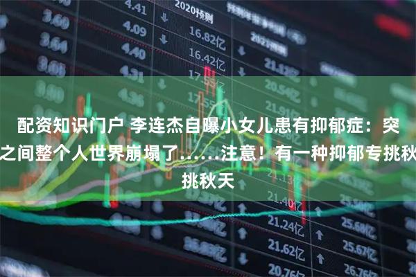 配资知识门户 李连杰自曝小女儿患有抑郁症:突然之间整个人世界崩塌了……注意!有一种抑郁专挑秋天